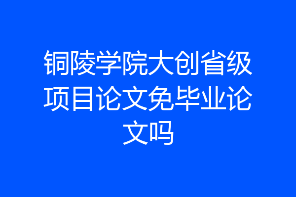 铜陵学院大创省级项目论文免毕业论文吗