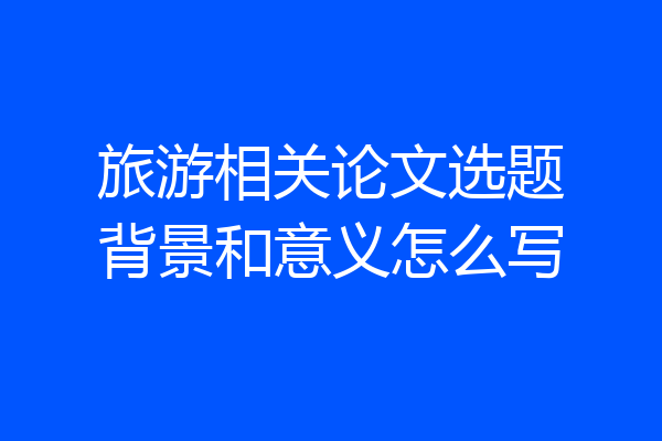 旅游相关论文选题背景和意义怎么写