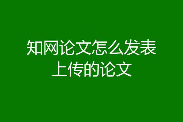 知网论文怎么发表上传的论文