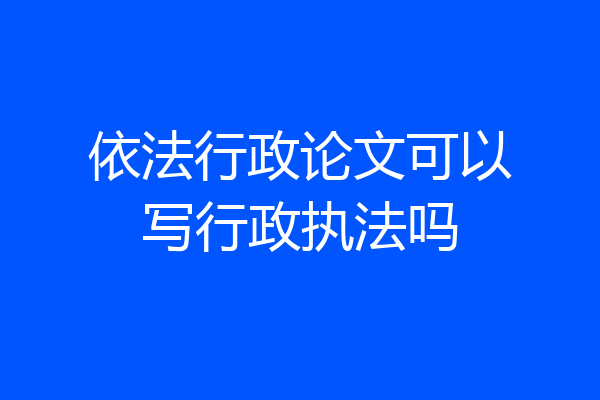 依法行政论文可以写行政执法吗