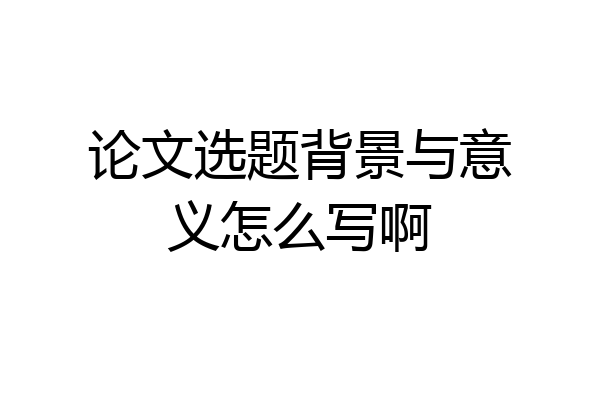 论文选题背景与意义怎么写啊