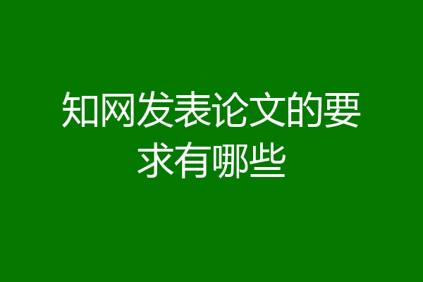知网发表论文的要求有哪些