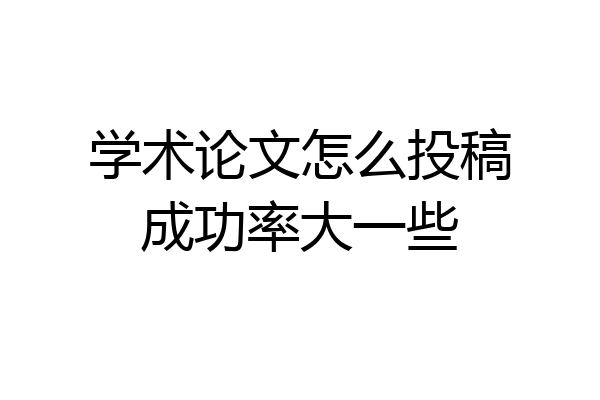 学术论文怎么投稿成功率大一些