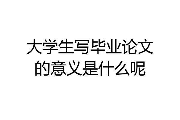大学生写毕业论文的意义是什么呢