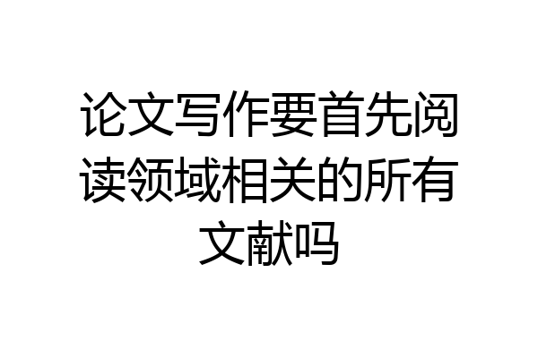 论文写作要首先阅读领域相关的所有文献吗