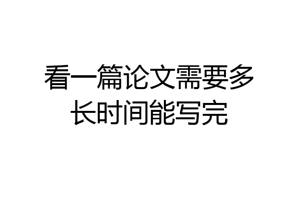 看一篇论文需要多长时间能写完
