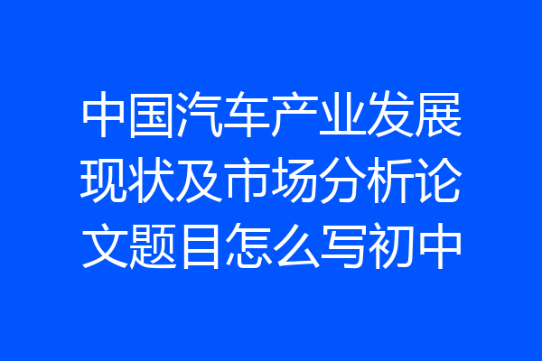中国汽车产业发展现状及市场分析论文题目怎么写初中