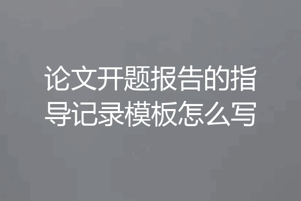 论文开题报告的指导记录模板怎么写