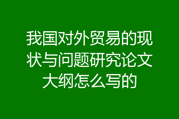 我国对外贸易的现状与问题研究论文大纲怎么写的