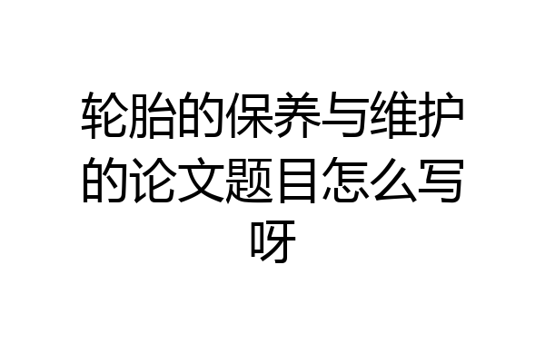 轮胎的保养与维护的论文题目怎么写呀