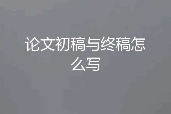 论文初稿与终稿怎么写