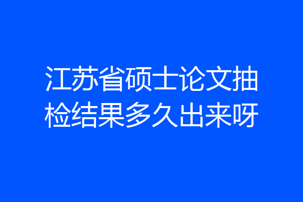 江苏省硕士论文抽检结果多久出来呀