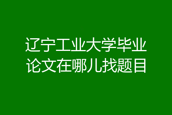 辽宁工业大学毕业论文在哪儿找题目