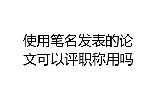 使用笔名发表的论文可以评职称用吗