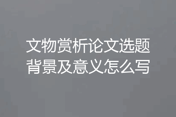 文物赏析论文选题背景及意义怎么写