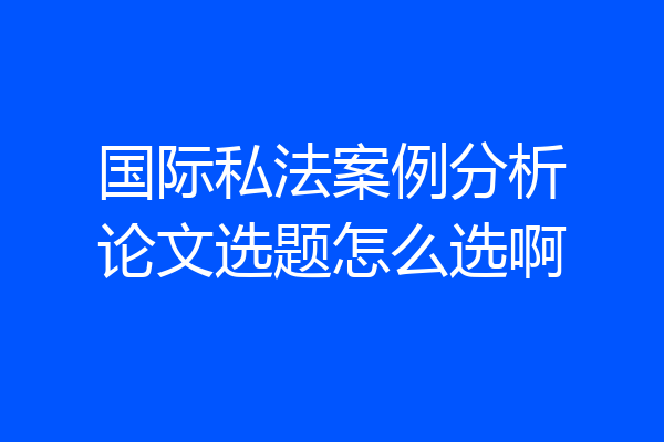 国际私法案例分析论文选题怎么选啊