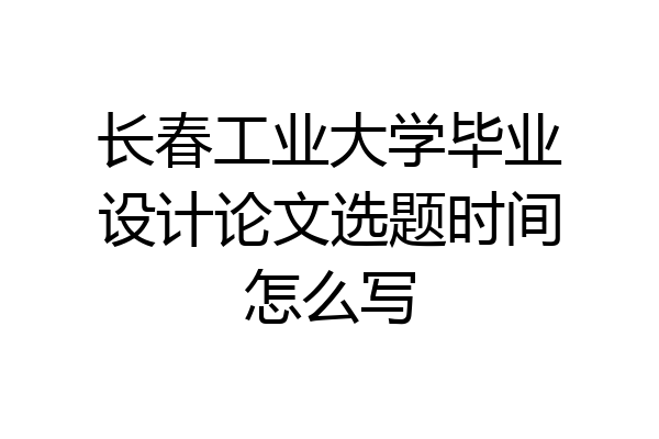 长春工业大学毕业设计论文选题时间怎么写