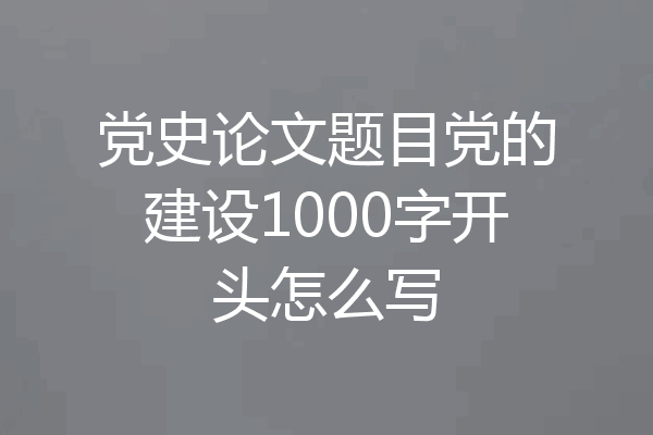 党史论文题目党的建设1000字开头怎么写