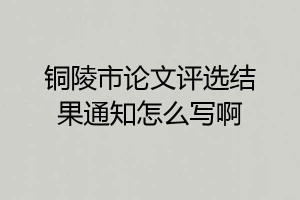 铜陵市论文评选结果通知怎么写啊