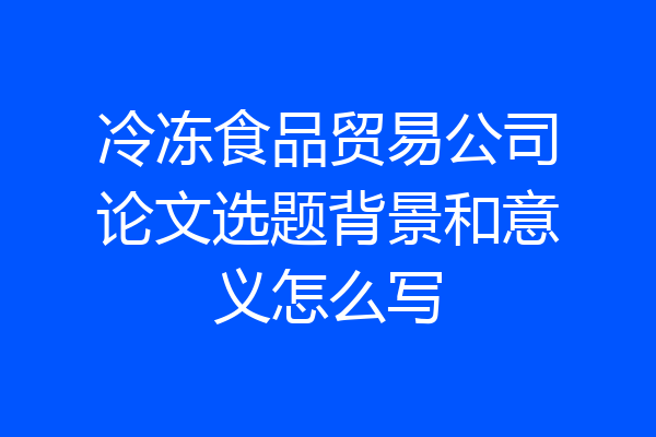 冷冻食品贸易公司论文选题背景和意义怎么写