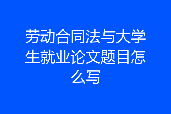 劳动合同法与大学生就业论文题目怎么写