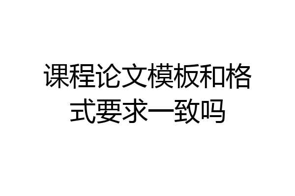 课程论文模板和格式要求一致吗