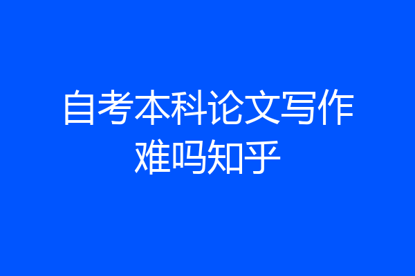 自考本科论文写作难吗知乎