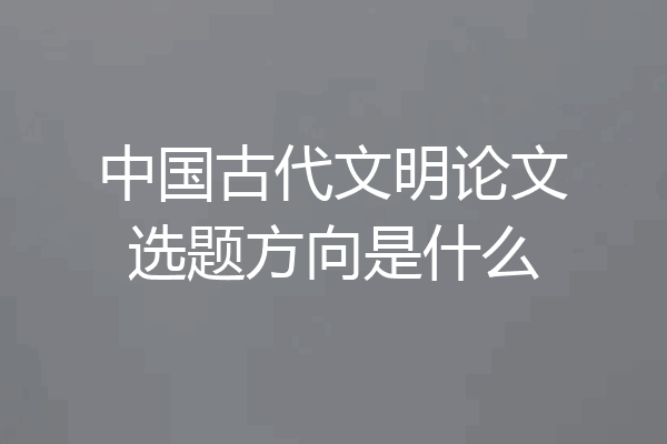 中国古代文明论文选题方向是什么