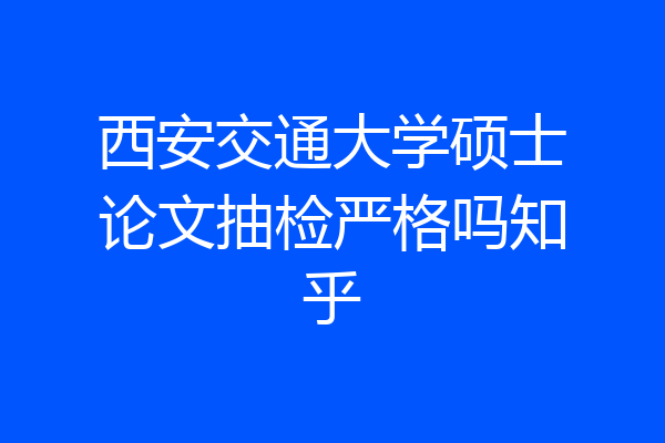 西安交通大学硕士论文抽检严格吗知乎