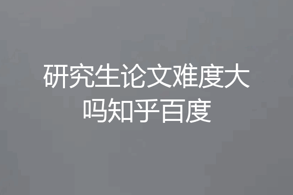 研究生论文难度大吗知乎百度