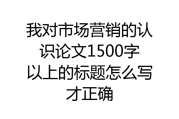 我对市场营销的认识论文1500字以上的标题怎么写才正确