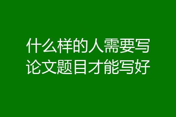 什么样的人需要写论文题目才能写好
