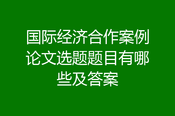 国际经济合作案例论文选题题目有哪些及答案
