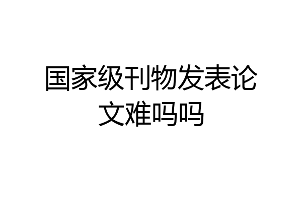 国家级刊物发表论文难吗吗