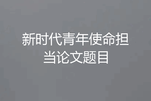 新时代青年使命担当论文题目