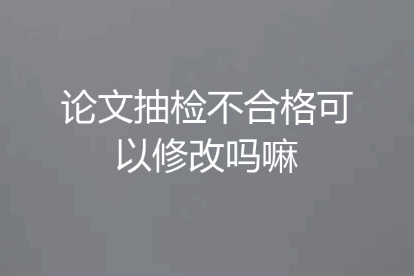论文抽检不合格可以修改吗嘛
