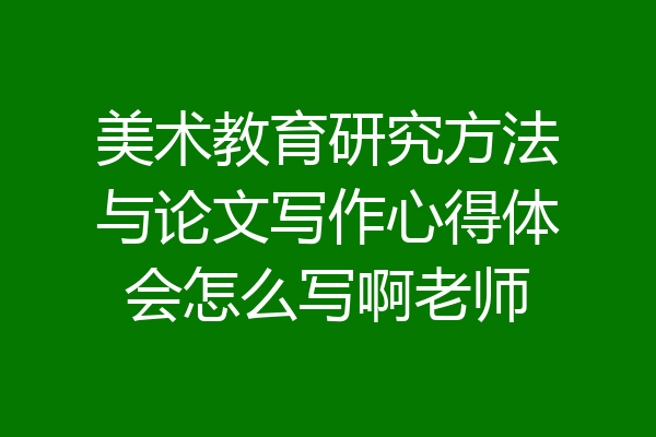美术教育研究方法与论文写作心得体会怎么写啊老师