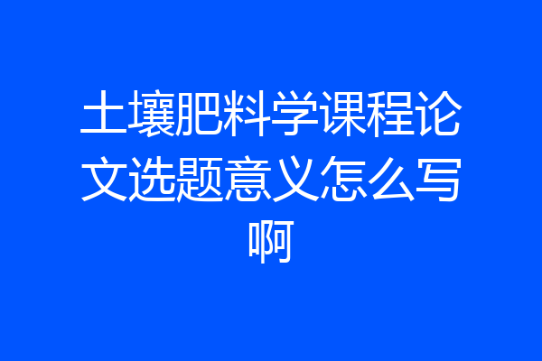 土壤肥料学课程论文选题意义怎么写啊