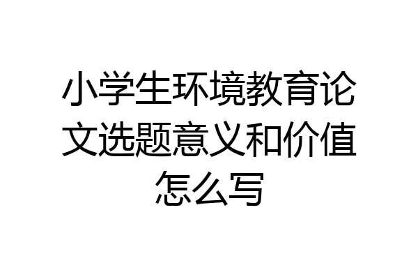 小学生环境教育论文选题意义和价值怎么写