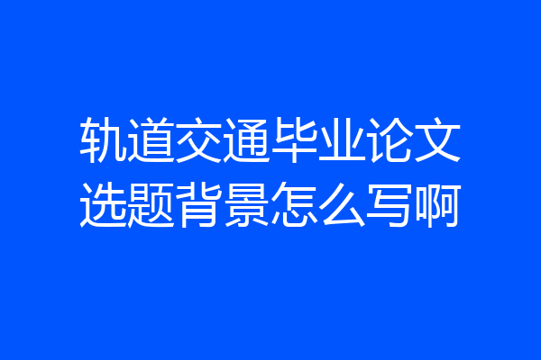 轨道交通毕业论文选题背景怎么写啊