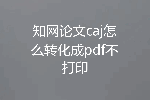 知网论文caj怎么转化成pdf不打印
