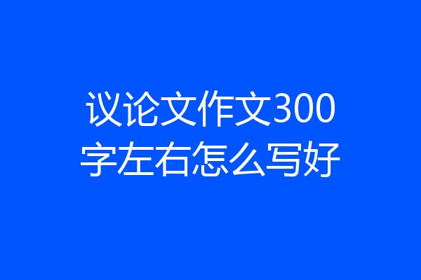 议论文作文300字左右怎么写好