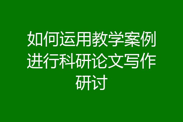 如何运用教学案例进行科研论文写作研讨
