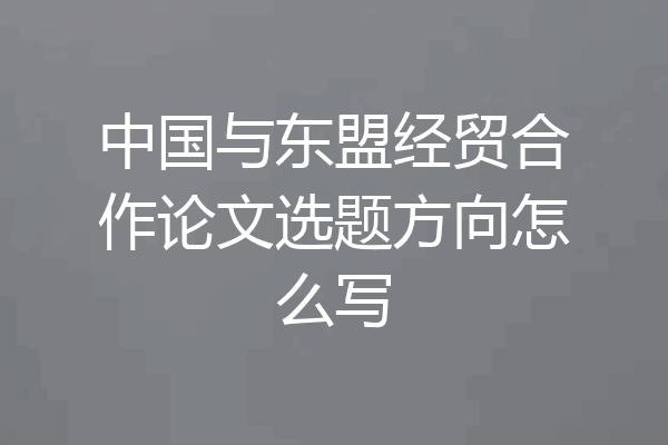 中国与东盟经贸合作论文选题方向怎么写