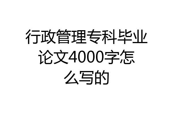 行政管理专科毕业论文4000字怎么写的