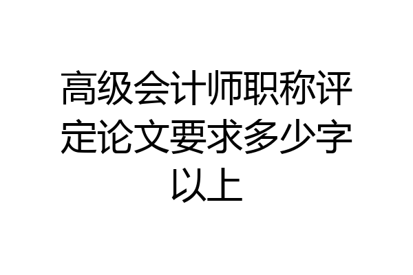 高级会计师职称评定论文要求多少字以上