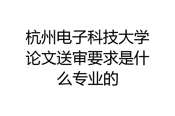 杭州电子科技大学论文送审要求是什么专业的