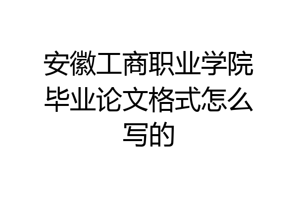 安徽工商职业学院毕业论文格式怎么写的