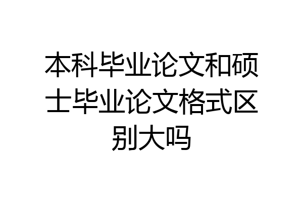 本科毕业论文和硕士毕业论文格式区别大吗