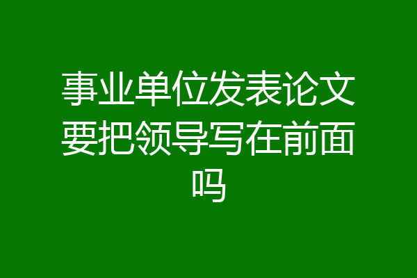 事业单位发表论文要把领导写在前面吗